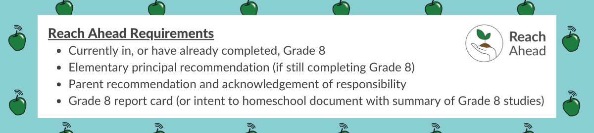 Reach Ahead Requirements •	Currently in, or have already completed, Grade 8 •	Elementary principal recommendation (if still completing Grade 8) •	Parent recommendation and acknowledgment of responsibility •	Grade 8 report card (or intent to homeschool document with summary of Grade 8 studies)