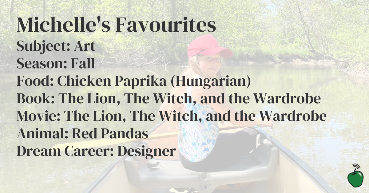 Michelle's Favourites: Favourite Subject in School: Art Favourite Season: Fall Favourite Food: Chicken Paprika (Hungarian) Favourite Book: The Lion, The Witch, and the Wardrobe Favourite Movie: The Lion, The Witch, and the Wardrobe Favourite Animal: Red Pandas Dream Career: Designer over a picture of Michelle canoeing